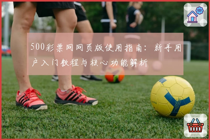 500彩票网网页版使用指南：新手用户入门教程与核心功能解析