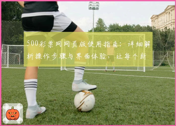500彩票网网页版使用指南：详细解析操作步骤与界面体验，让每个新用户轻松上手