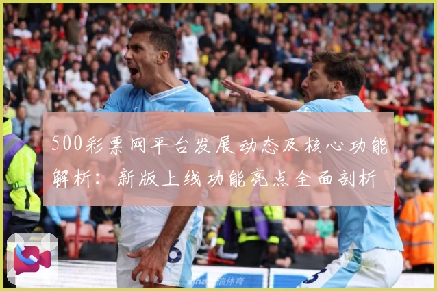 500彩票网平台发展动态及核心功能解析：新版上线功能亮点全面剖析