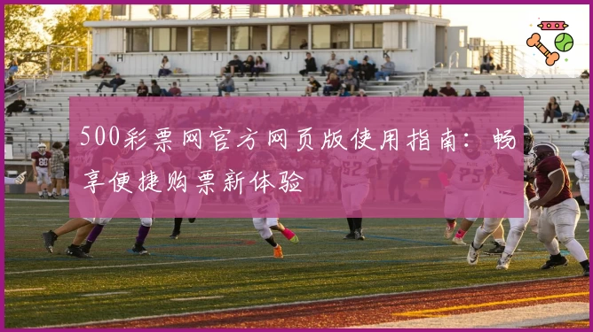 500彩票网官方网页版使用指南：畅享便捷购票新体验