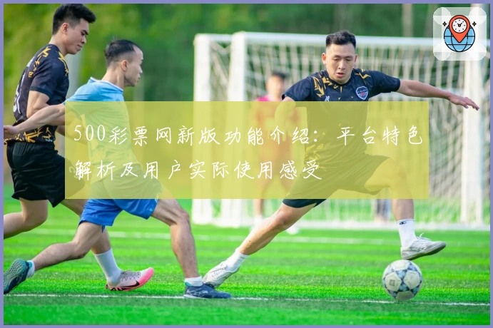 500彩票网新版功能介绍：平台特色解析及用户实际使用感受