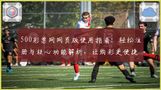 500彩票网网页版使用指南：轻松注册与核心功能解析，让购彩更便捷