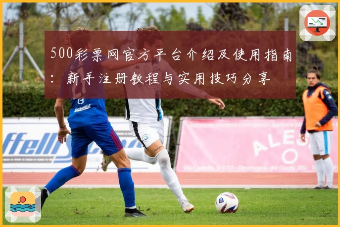 500彩票网官方平台介绍及使用指南：新手注册教程与实用技巧分享