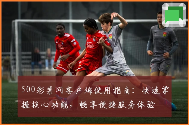 500彩票网客户端使用指南:快速掌握核心功能,畅享便捷服务体验