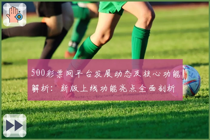 500彩票网平台发展动态及核心功能解析：新版上线功能亮点全面剖析